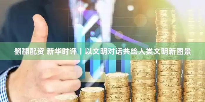 翻翻配资 新华时评丨以文明对话共绘人类文明新图景
