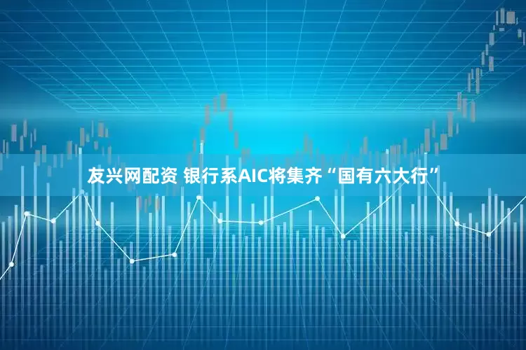 友兴网配资 银行系AIC将集齐“国有六大行”