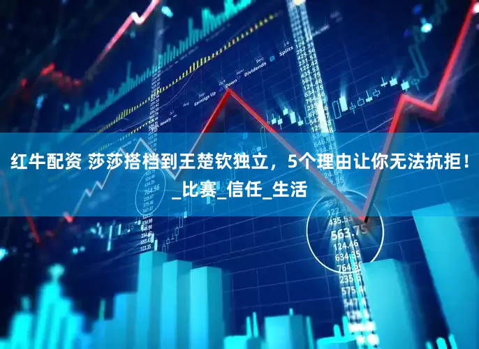 红牛配资 莎莎搭档到王楚钦独立，5个理由让你无法抗拒！_比赛_信任_生活