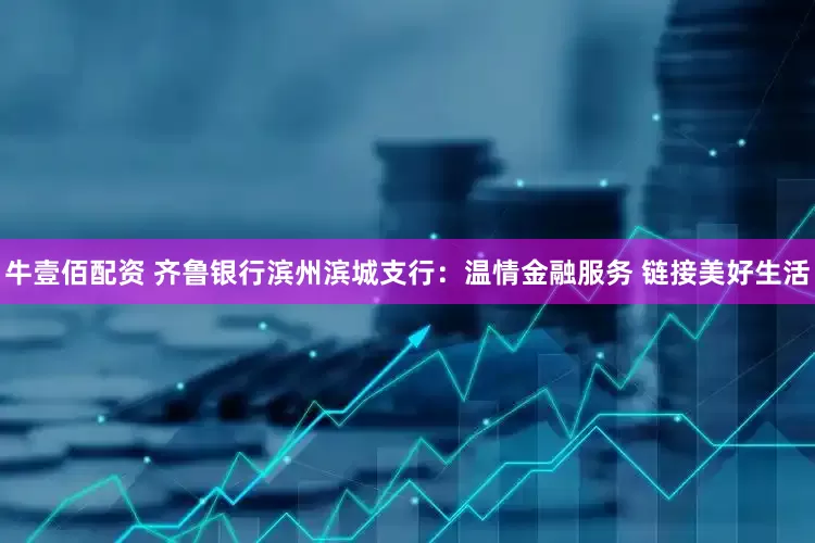牛壹佰配资 齐鲁银行滨州滨城支行：温情金融服务 链接美好生活