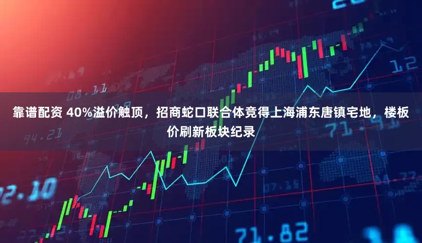 靠谱配资 40%溢价触顶，招商蛇口联合体竞得上海浦东唐镇宅地，楼板价刷新板块纪录