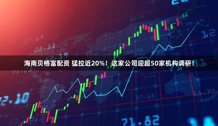 海南贝格富配资 猛拉近20%！这家公司迎超50家机构调研！