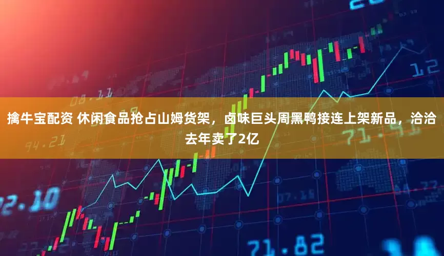 擒牛宝配资 休闲食品抢占山姆货架，卤味巨头周黑鸭接连上架新品，洽洽去年卖了2亿