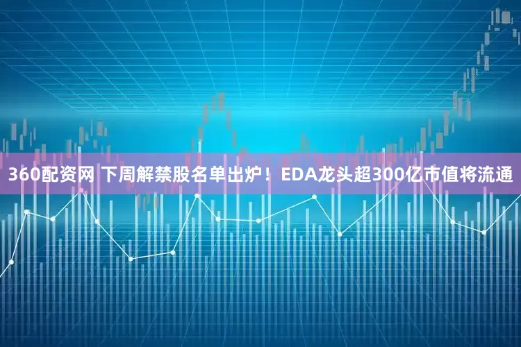 360配资网 下周解禁股名单出炉！EDA龙头超300亿市值将流通