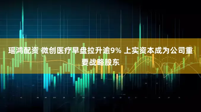 瑶鸿配资 微创医疗早盘拉升逾9% 上实资本成为公司重要战略股东
