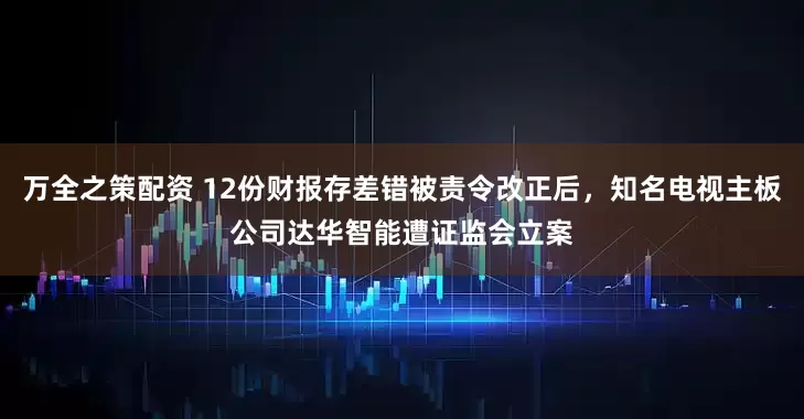 万全之策配资 12份财报存差错被责令改正后，知名电视主板公司达华智能遭证监会立案