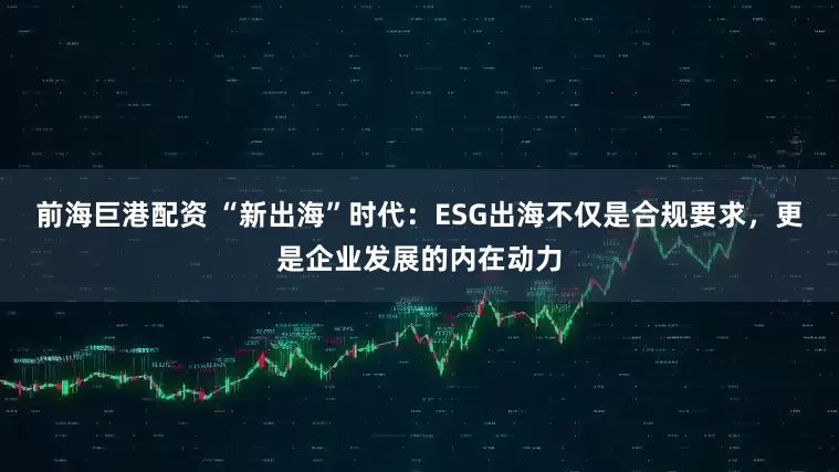前海巨港配资 “新出海”时代：ESG出海不仅是合规要求，更是企业发展的内在动力