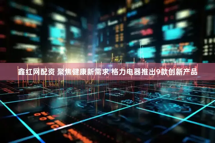 鑫红网配资 聚焦健康新需求 格力电器推出9款创新产品
