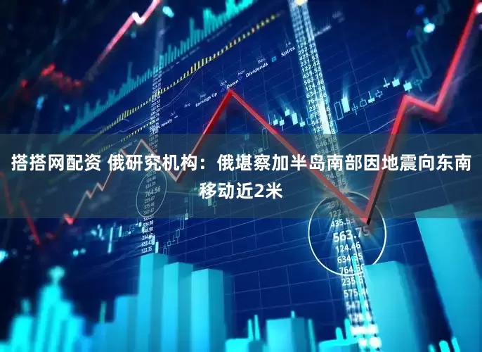 搭搭网配资 俄研究机构：俄堪察加半岛南部因地震向东南移动近2米