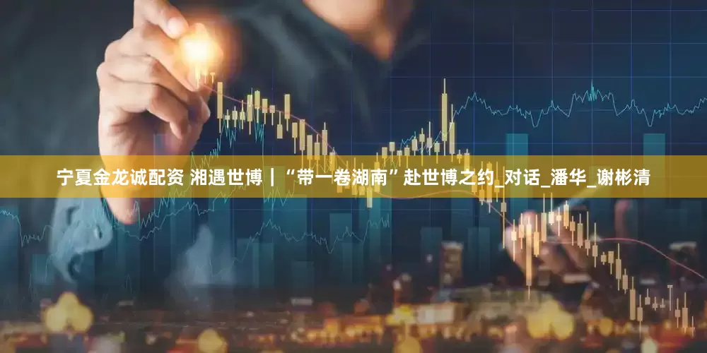 宁夏金龙诚配资 湘遇世博｜“带一卷湖南”赴世博之约_对话_潘华_谢彬清