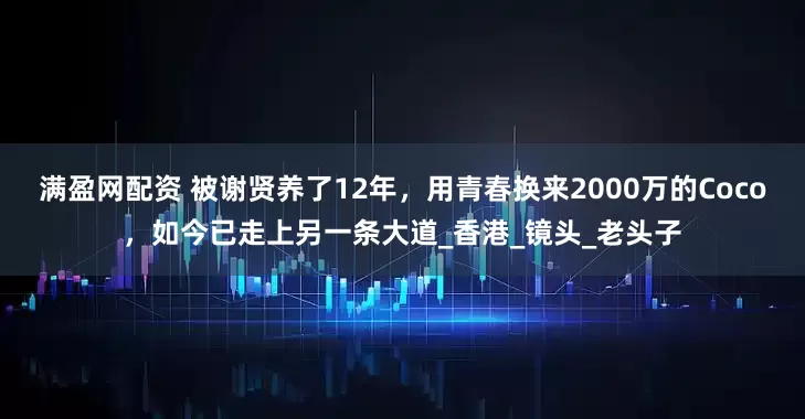满盈网配资 被谢贤养了12年，用青春换来2000万的Coco，如今已走上另一条大道_香港_镜头_老头子