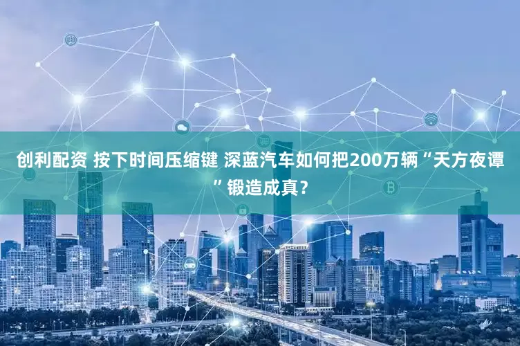 创利配资 按下时间压缩键 深蓝汽车如何把200万辆“天方夜谭”锻造成真？