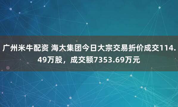 广州米牛配资 海大集团今日大宗交易折价成交114.49万股，成交额7353.69万元