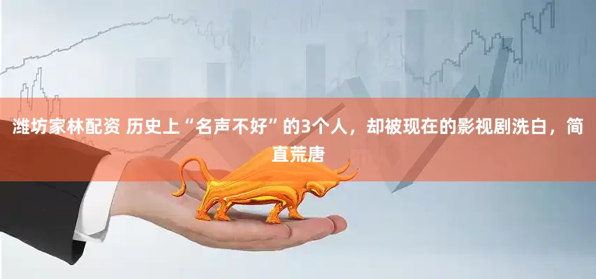 潍坊家林配资 历史上“名声不好”的3个人,却被现在的影视剧洗白,简直荒唐