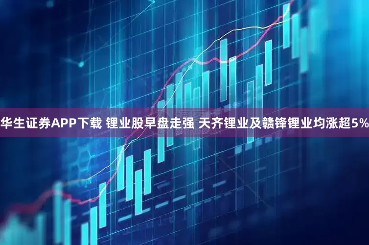 华生证券APP下载 锂业股早盘走强 天齐锂业及赣锋锂业均涨超5%