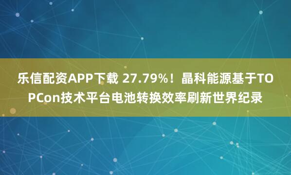 乐信配资APP下载 27.79%！晶科能源基于TOPCon技术平台电池转换效率刷新世界纪录