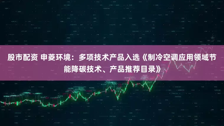 股市配资 申菱环境：多项技术产品入选《制冷空调应用领域节能降碳技术、产品推荐目录》