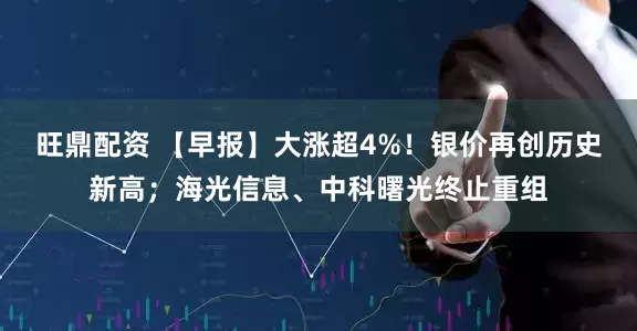 旺鼎配资 【早报】大涨超4%！银价再创历史新高；海光信息、中科曙光终止重组