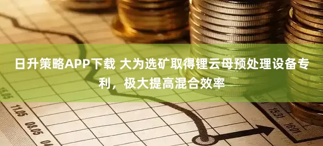 日升策略APP下载 大为选矿取得锂云母预处理设备专利，极大提高混合效率
