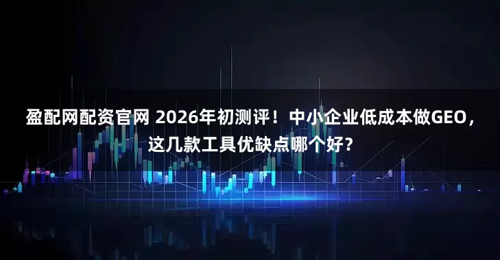 盈配网配资官网 2026年初测评!中小企业低成本做GEO,这几款工具优缺点哪个好?