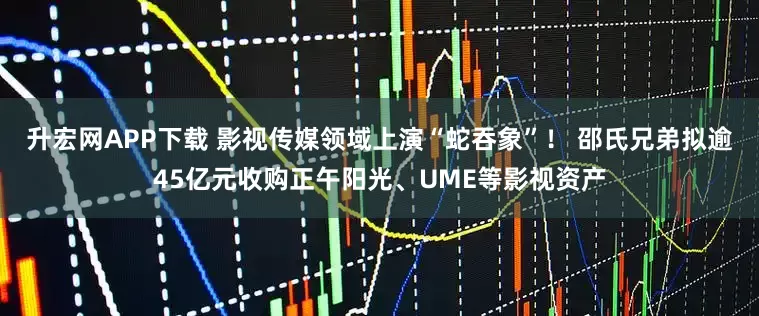 升宏网APP下载 影视传媒领域上演“蛇吞象”！ 邵氏兄弟拟逾45亿元收购正午阳光、UME等影视资产