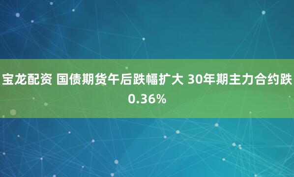 宝龙配资 国债期货午后跌幅扩大 30年期主力合约跌0.36%